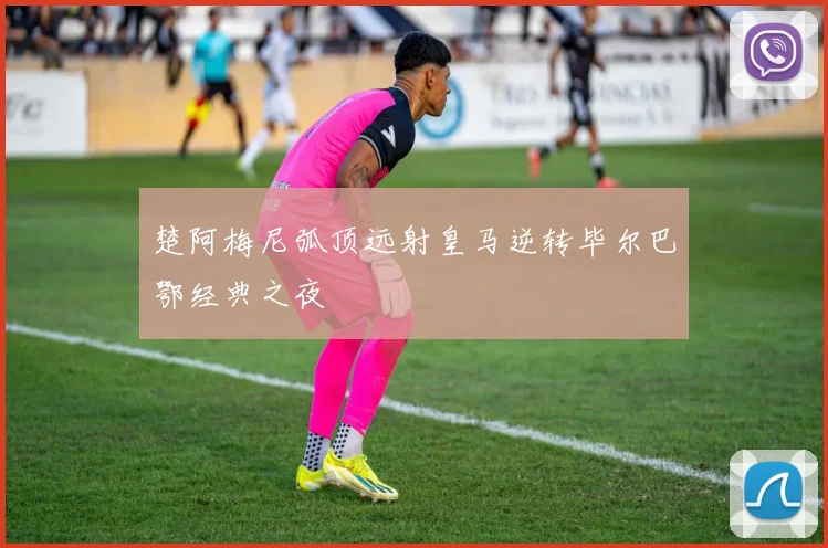 楚阿梅尼弧顶远射皇马逆转毕尔巴鄂经典之夜