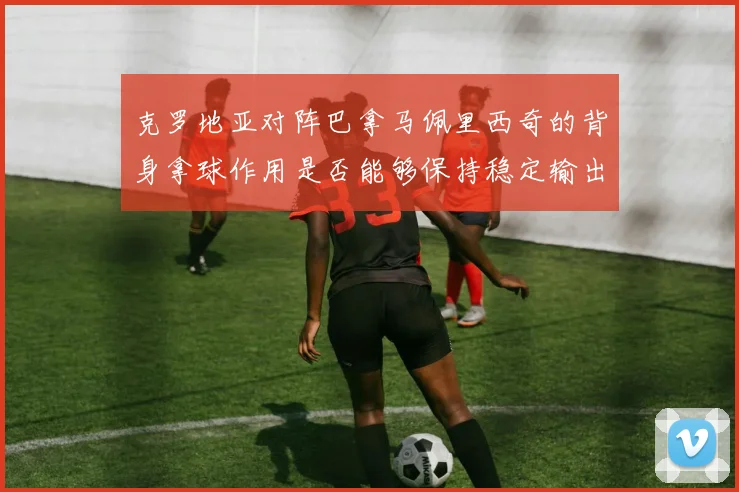 克罗地亚对阵巴拿马佩里西奇的背身拿球作用是否能够保持稳定输出