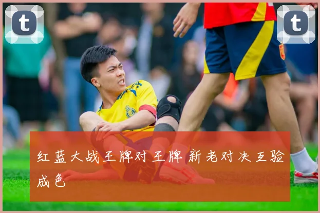 红蓝大战王牌对王牌 新老对决互验成色
