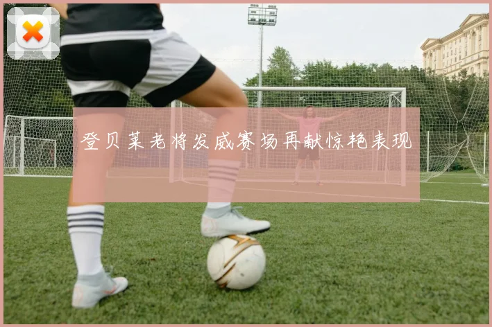 登贝莱老将发威赛场再献惊艳表现