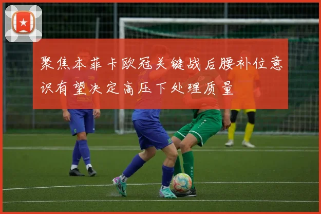 聚焦本菲卡欧冠关键战后腰补位意识有望决定高压下处理质量