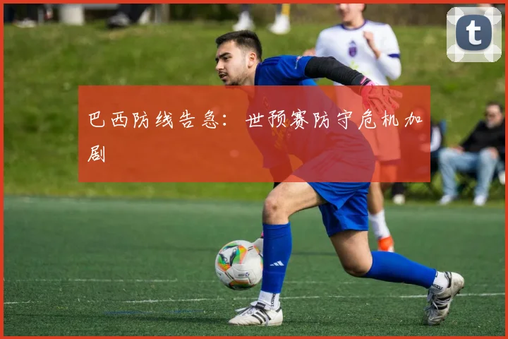 巴西防线告急：世预赛防守危机加剧