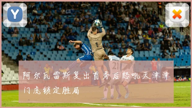 阿尔瓦雷斯复出首秀后怒吼天津津门虎锁定胜局