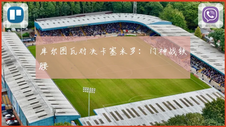 库尔图瓦对决卡塞米罗：门神战铁腰