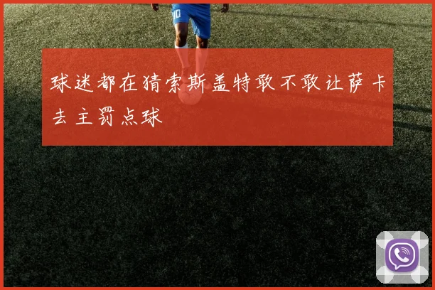 球迷都在猜索斯盖特敢不敢让萨卡去主罚点球
