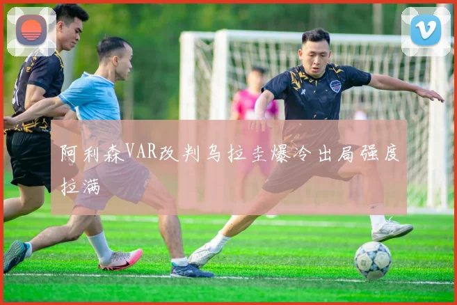 阿利森VAR改判乌拉圭爆冷出局强度拉满