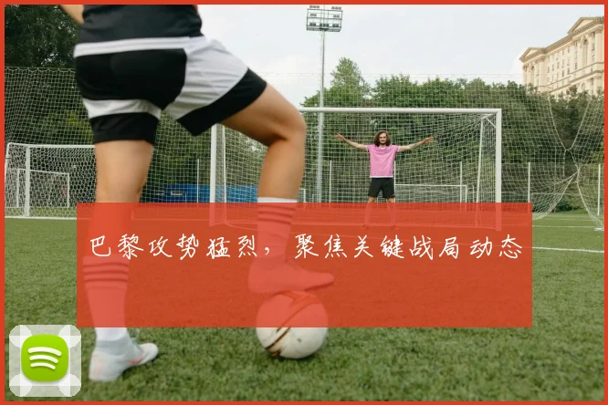 巴黎攻势猛烈，聚焦关键战局动态