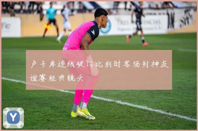卢卡库连线破门比利时客场封神友谊赛经典镜头
