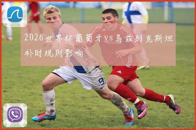2026世界杯葡萄牙vs乌兹别克斯坦补时规则影响