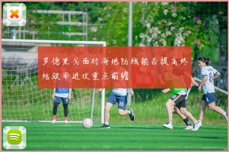 罗德里戈面对海地防线能否提高终结效率进攻重点前瞻