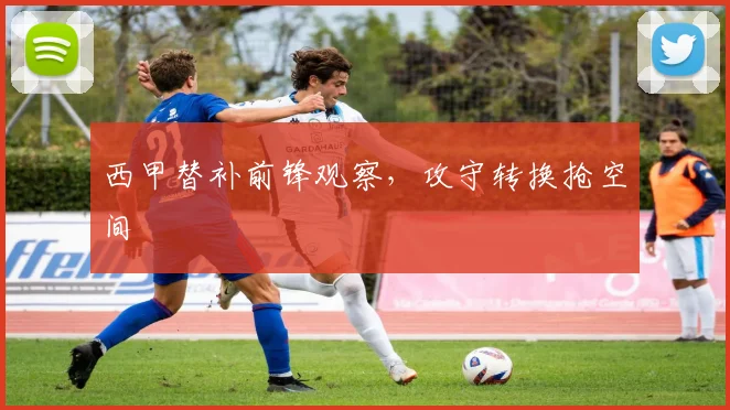 西甲替补前锋观察，攻守转换抢空间