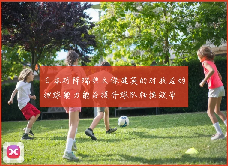日本对阵瑞典久保建英的对抗后的控球能力能否提升球队转换效率