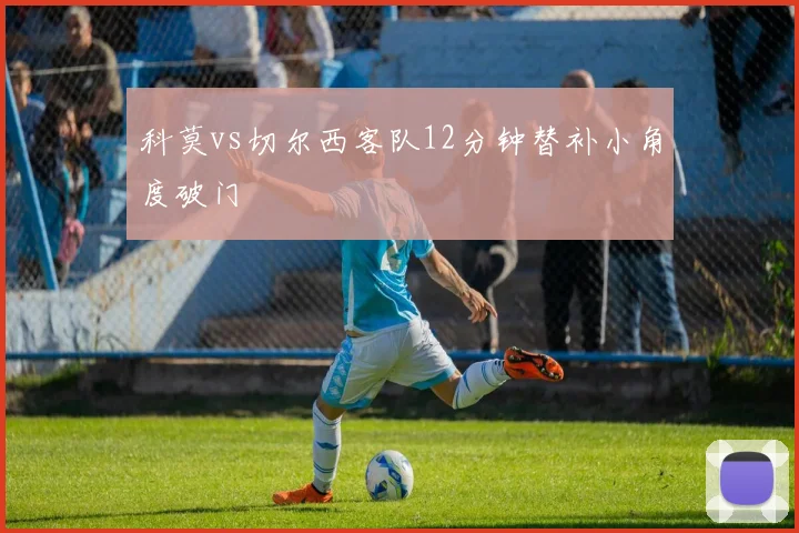 科莫vs切尔西客队12分钟替补小角度破门
