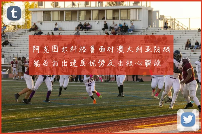 阿克图尔科格鲁面对澳大利亚防线能否打出速度优势反击核心解读