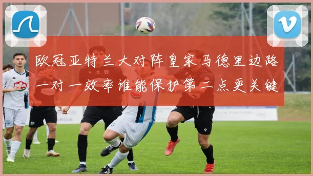 欧冠亚特兰大对阵皇家马德里边路一对一效率谁能保护第二点更关键