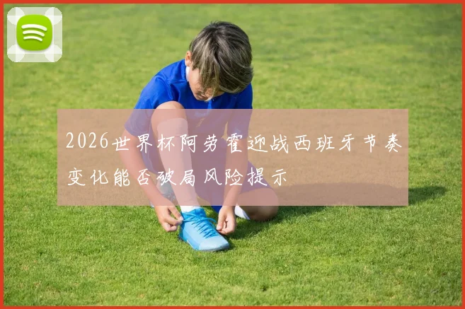 2026世界杯阿劳霍迎战西班牙节奏变化能否破局风险提示