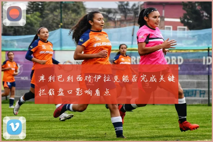库利巴利面对伊拉克能否完成关键拦截盘口影响看点