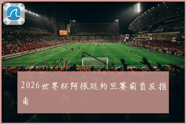 2026世界杯阿根廷约旦赛前首发指南