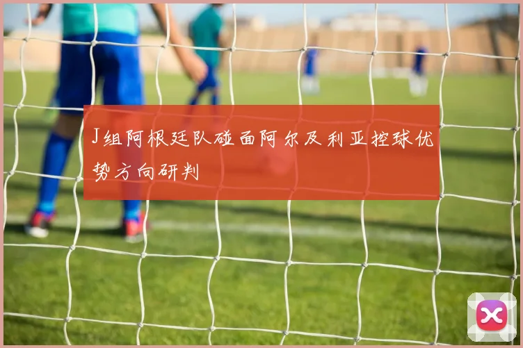 J组阿根廷队碰面阿尔及利亚控球优势方向研判
